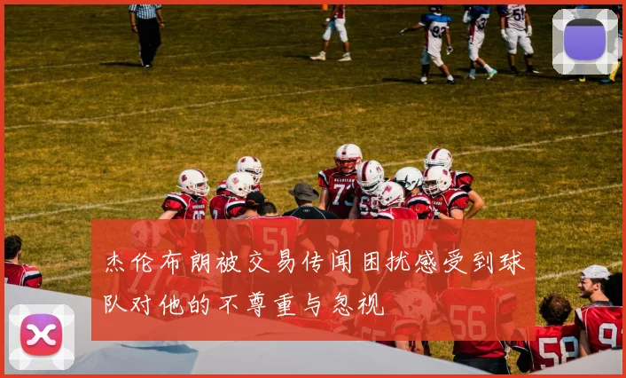 杰伦布朗被交易传闻困扰感受到球队对他的不尊重与忽视