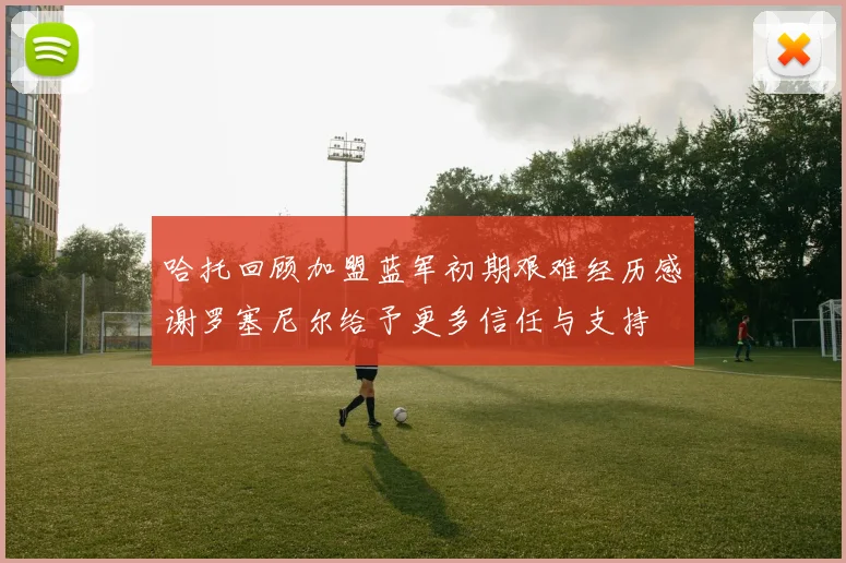 哈托回顾加盟蓝军初期艰难经历感谢罗塞尼尔给予更多信任与支持