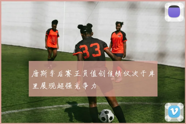 唐斯季后赛正负值创佳绩仅次于库里展现超强竞争力