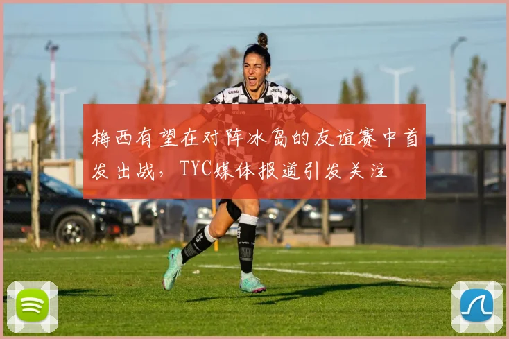 梅西有望在对阵冰岛的友谊赛中首发出战，TYC媒体报道引发关注