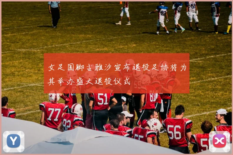 女足国脚古雅沙宣布退役足协将为其举办盛大退役仪式