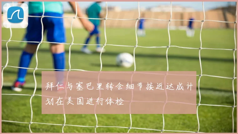 拜仁与塞巴里转会细节接近达成计划在美国进行体检
