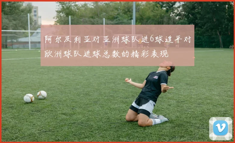 阿尔及利亚对亚洲球队进6球追平对欧洲球队进球总数的精彩表现