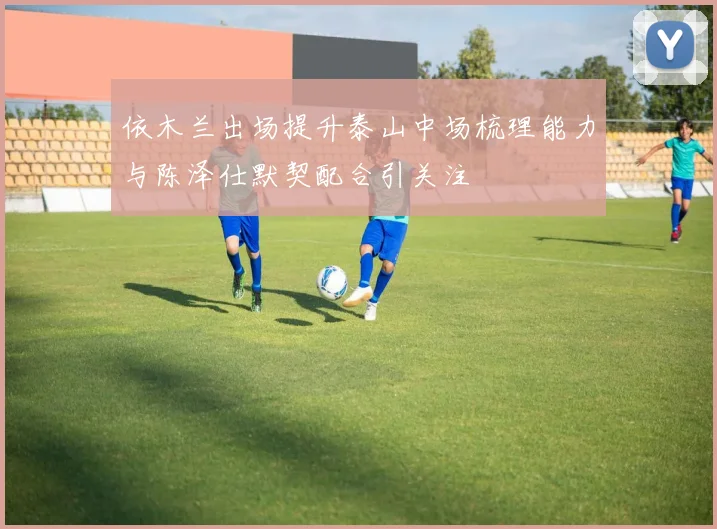 依木兰出场提升泰山中场梳理能力与陈泽仕默契配合引关注