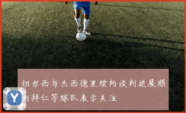 切尔西与杰西德里续约谈判进展顺利拜仁等球队表示关注