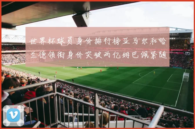 世界杯球员身价排行榜亚马尔和哈兰德领衔身价突破两亿姆巴佩紧随其后