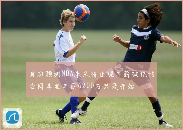 库班预测NBA未来将出现年薪破亿的合同库里年薪6200万只是开始