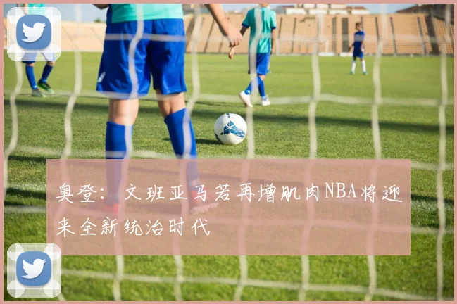奥登：文班亚马若再增肌肉NBA将迎来全新统治时代