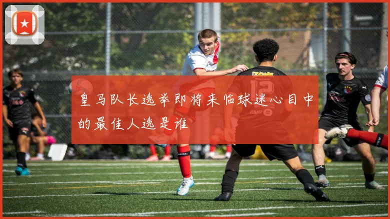 皇马队长选举即将来临球迷心目中的最佳人选是谁