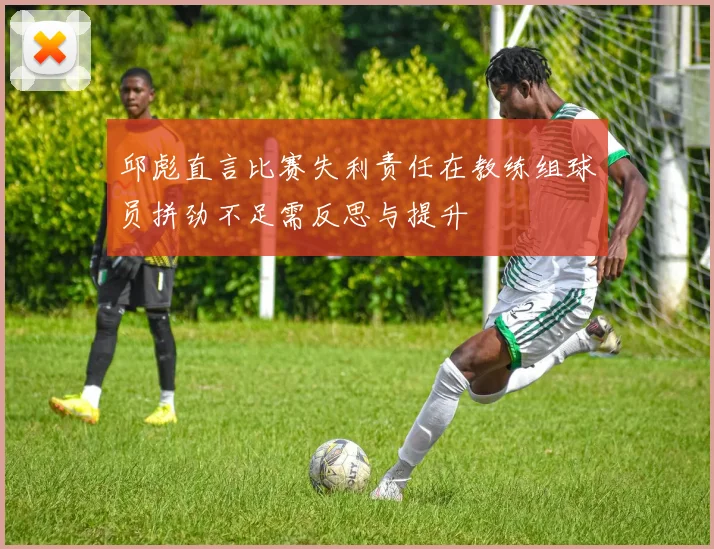 邱彪直言比赛失利责任在教练组球员拼劲不足需反思与提升