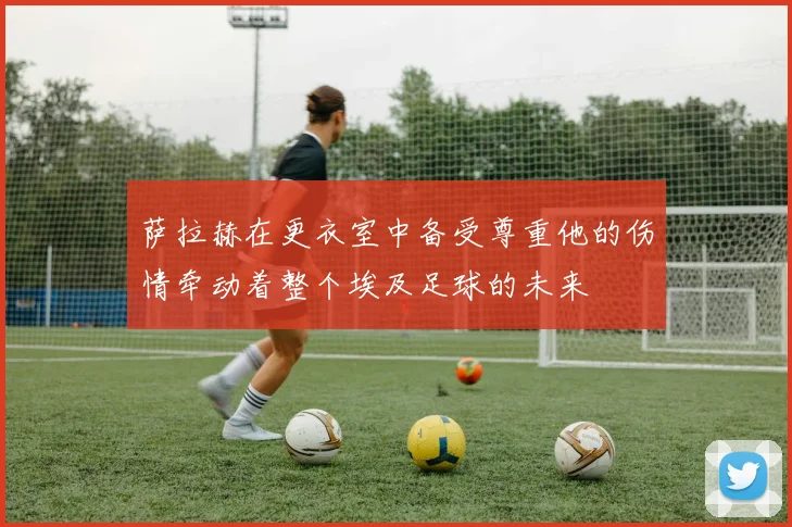 萨拉赫在更衣室中备受尊重他的伤情牵动着整个埃及足球的未来