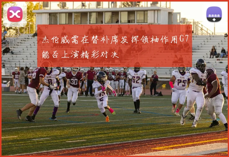 杰伦威需在替补席发挥领袖作用G7能否上演精彩对决