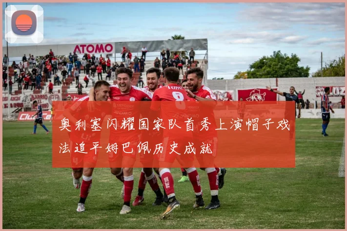 奥利塞闪耀国家队首秀上演帽子戏法追平姆巴佩历史成就